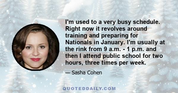 I'm used to a very busy schedule. Right now it revolves around training and preparing for Nationals in January. I'm usually at the rink from 9 a.m. - 1 p.m. and then I attend public school for two hours, three times per 