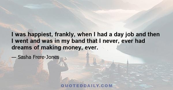 I was happiest, frankly, when I had a day job and then I went and was in my band that I never, ever had dreams of making money, ever.