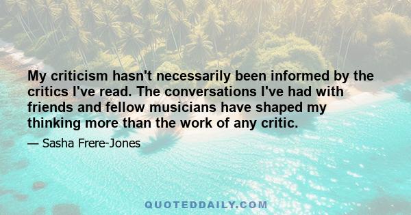 My criticism hasn't necessarily been informed by the critics I've read. The conversations I've had with friends and fellow musicians have shaped my thinking more than the work of any critic.