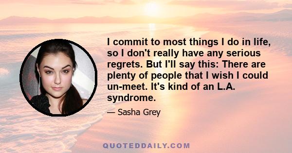 I commit to most things I do in life, so I don't really have any serious regrets. But I'll say this: There are plenty of people that I wish I could un-meet. It's kind of an L.A. syndrome.