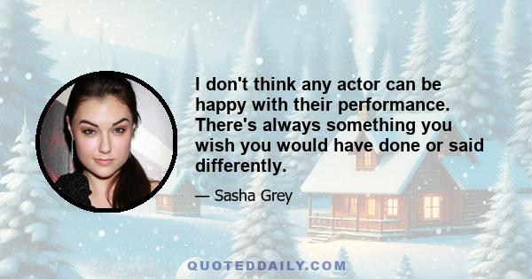 I don't think any actor can be happy with their performance. There's always something you wish you would have done or said differently.