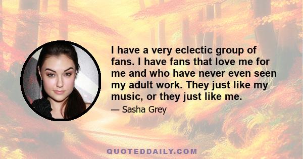 I have a very eclectic group of fans. I have fans that love me for me and who have never even seen my adult work. They just like my music, or they just like me.