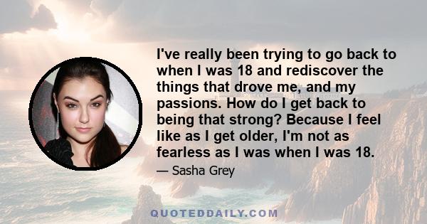 I've really been trying to go back to when I was 18 and rediscover the things that drove me, and my passions. How do I get back to being that strong? Because I feel like as I get older, I'm not as fearless as I was when 