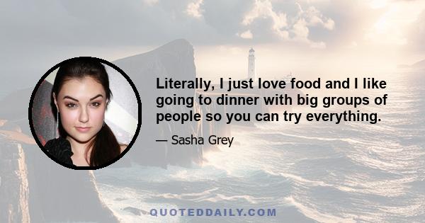 Literally, I just love food and I like going to dinner with big groups of people so you can try everything.