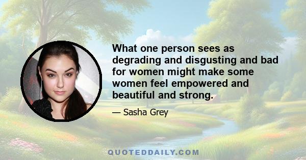 What one person sees as degrading and disgusting and bad for women might make some women feel empowered and beautiful and strong.