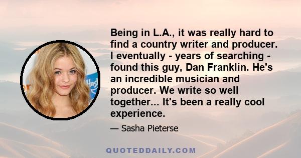 Being in L.A., it was really hard to find a country writer and producer. I eventually - years of searching - found this guy, Dan Franklin. He's an incredible musician and producer. We write so well together... It's been 