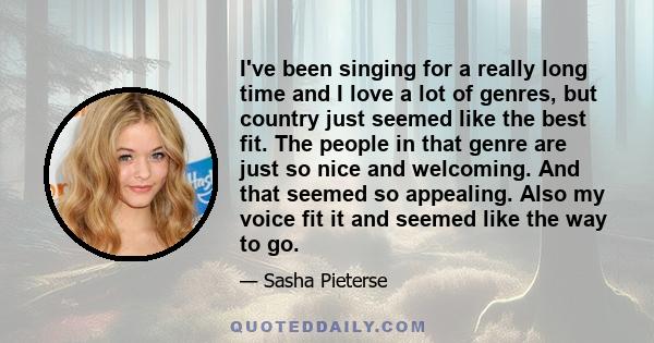 I've been singing for a really long time and I love a lot of genres, but country just seemed like the best fit. The people in that genre are just so nice and welcoming. And that seemed so appealing. Also my voice fit it 