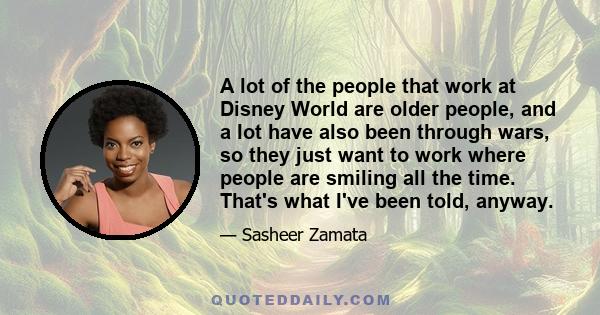 A lot of the people that work at Disney World are older people, and a lot have also been through wars, so they just want to work where people are smiling all the time. That's what I've been told, anyway.