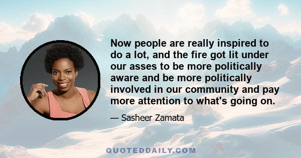 Now people are really inspired to do a lot, and the fire got lit under our asses to be more politically aware and be more politically involved in our community and pay more attention to what's going on.