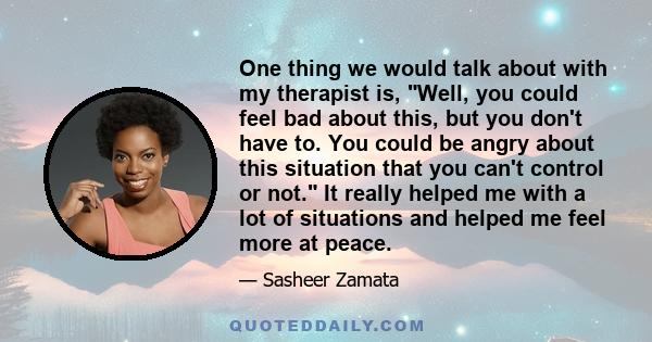 One thing we would talk about with my therapist is, Well, you could feel bad about this, but you don't have to. You could be angry about this situation that you can't control or not. It really helped me with a lot of