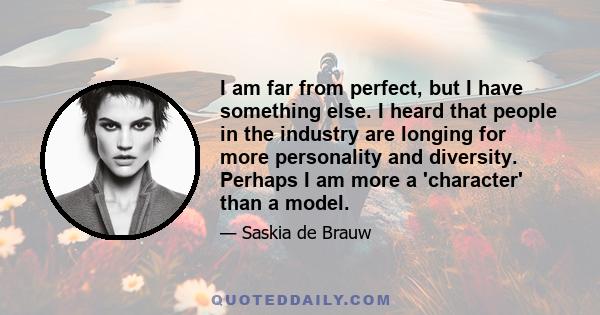 I am far from perfect, but I have something else. I heard that people in the industry are longing for more personality and diversity. Perhaps I am more a 'character' than a model.