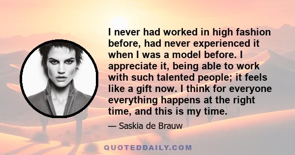 I never had worked in high fashion before, had never experienced it when I was a model before. I appreciate it, being able to work with such talented people; it feels like a gift now. I think for everyone everything