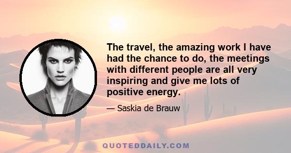 The travel, the amazing work I have had the chance to do, the meetings with different people are all very inspiring and give me lots of positive energy.