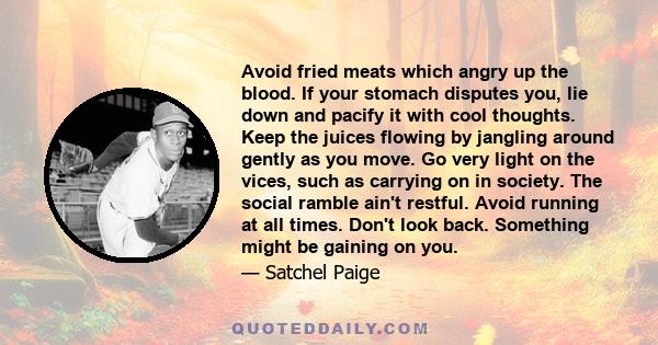 Avoid fried meats which angry up the blood. If your stomach disputes you, lie down and pacify it with cool thoughts. Keep the juices flowing by jangling around gently as you move. Go very light on the vices, such as