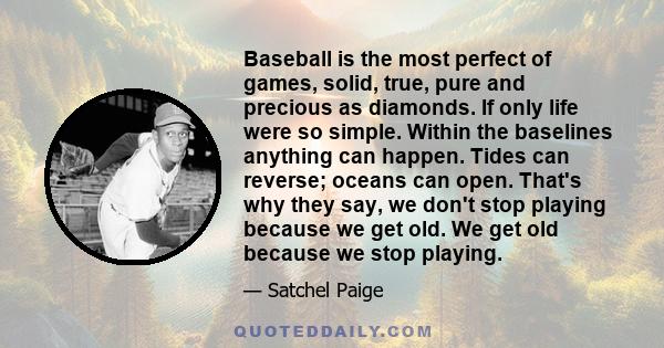 Baseball is the most perfect of games, solid, true, pure and precious as diamonds. If only life were so simple. Within the baselines anything can happen. Tides can reverse; oceans can open. That's why they say, we don't 