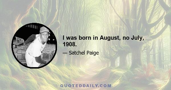 I was born in August, no July, 1908.