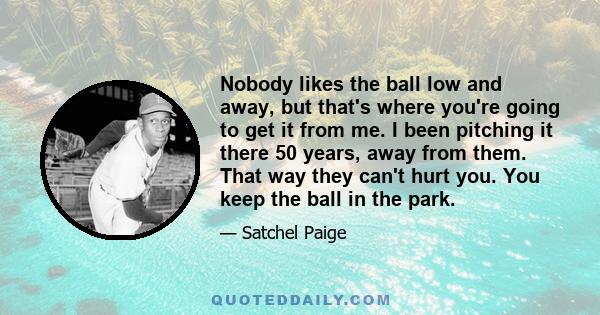 Nobody likes the ball low and away, but that's where you're going to get it from me. I been pitching it there 50 years, away from them. That way they can't hurt you. You keep the ball in the park.