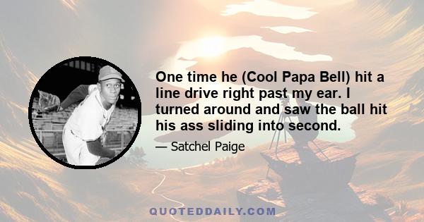 One time he (Cool Papa Bell) hit a line drive right past my ear. I turned around and saw the ball hit his ass sliding into second.