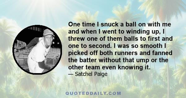 One time I snuck a ball on with me and when I went to winding up, I threw one of them balls to first and one to second. I was so smooth I picked off both runners and fanned the batter without that ump or the other team