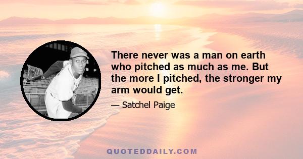 There never was a man on earth who pitched as much as me. But the more I pitched, the stronger my arm would get.