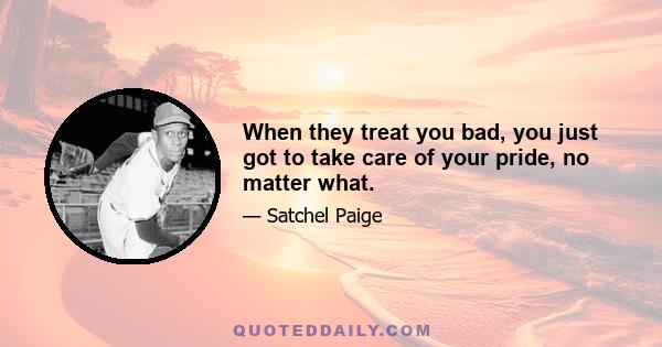 When they treat you bad, you just got to take care of your pride, no matter what.