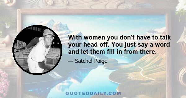 With women you don't have to talk your head off. You just say a word and let them fill in from there.