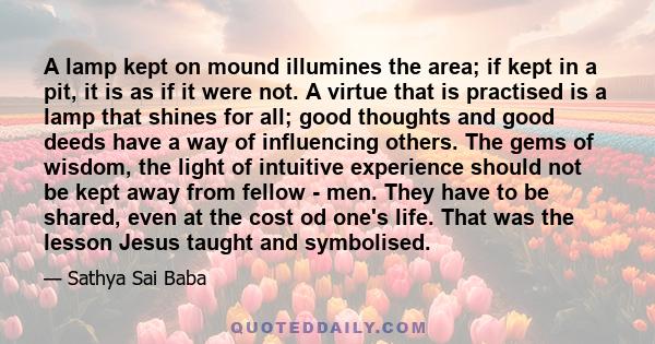 A lamp kept on mound illumines the area; if kept in a pit, it is as if it were not. A virtue that is practised is a lamp that shines for all; good thoughts and good deeds have a way of influencing others. The gems of