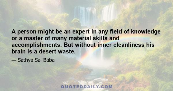 A person might be an expert in any field of knowledge or a master of many material skills and accomplishments. But without inner cleanliness his brain is a desert waste.