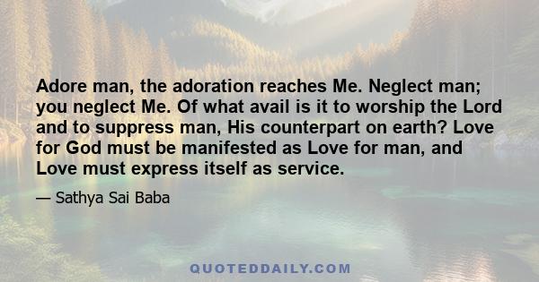 Adore man, the adoration reaches Me. Neglect man; you neglect Me. Of what avail is it to worship the Lord and to suppress man, His counterpart on earth? Love for God must be manifested as Love for man, and Love must