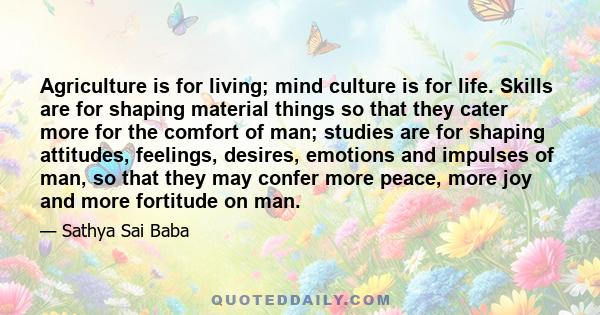 Agriculture is for living; mind culture is for life. Skills are for shaping material things so that they cater more for the comfort of man; studies are for shaping attitudes, feelings, desires, emotions and impulses of