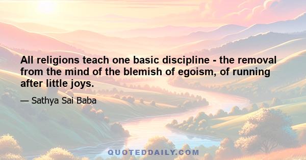 All religions teach one basic discipline - the removal from the mind of the blemish of egoism, of running after little joys.