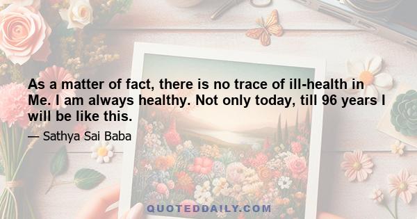 As a matter of fact, there is no trace of ill-health in Me. I am always healthy. Not only today, till 96 years I will be like this.