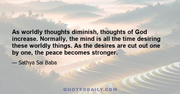 As worldly thoughts diminish, thoughts of God increase. Normally, the mind is all the time desiring these worldly things. As the desires are cut out one by one, the peace becomes stronger.