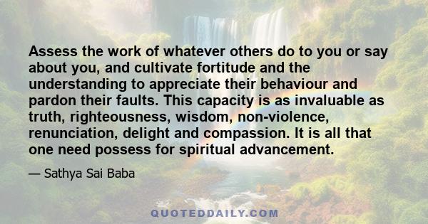 Assess the work of whatever others do to you or say about you, and cultivate fortitude and the understanding to appreciate their behaviour and pardon their faults. This capacity is as invaluable as truth, righteousness, 