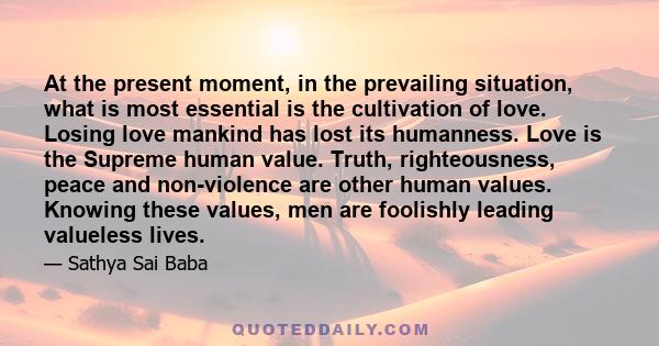 At the present moment, in the prevailing situation, what is most essential is the cultivation of love. Losing love mankind has lost its humanness. Love is the Supreme human value. Truth, righteousness, peace and