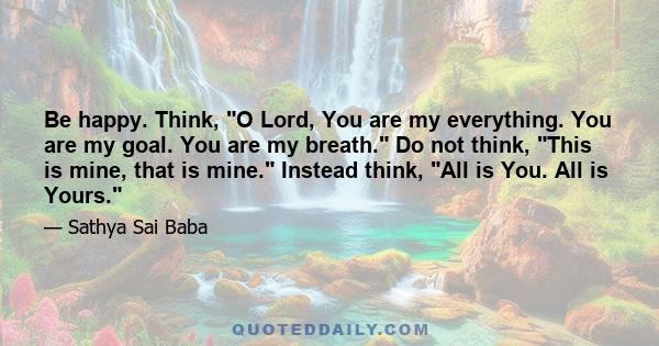 Be happy. Think, O Lord, You are my everything. You are my goal. You are my breath. Do not think, This is mine, that is mine. Instead think, All is You. All is Yours.