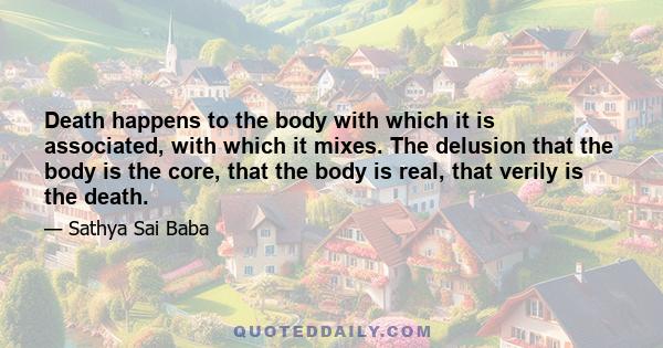 Death happens to the body with which it is associated, with which it mixes. The delusion that the body is the core, that the body is real, that verily is the death.