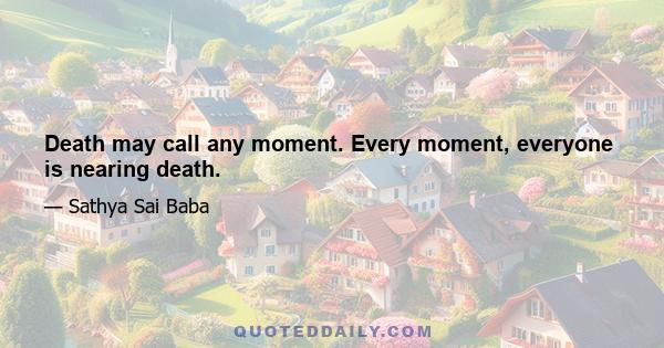 Death may call any moment. Every moment, everyone is nearing death.