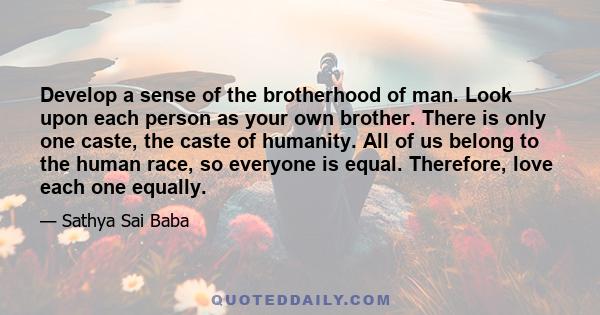 Develop a sense of the brotherhood of man. Look upon each person as your own brother. There is only one caste, the caste of humanity. All of us belong to the human race, so everyone is equal. Therefore, love each one