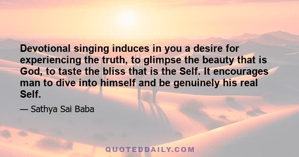 Devotional singing induces in you a desire for experiencing the truth, to glimpse the beauty that is God, to taste the bliss that is the Self. It encourages man to dive into himself and be genuinely his real Self.