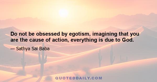 Do not be obsessed by egotism, imagining that you are the cause of action, everything is due to God.