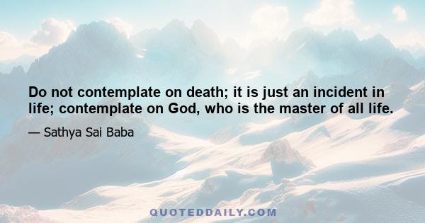 Do not contemplate on death; it is just an incident in life; contemplate on God, who is the master of all life.