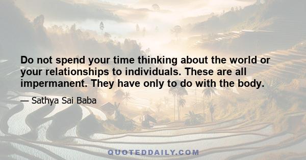 Do not spend your time thinking about the world or your relationships to individuals. These are all impermanent. They have only to do with the body.