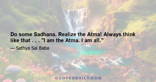 Do some Sadhana. Realize the Atma! Always think like that . . . I am the Atma. I am all.