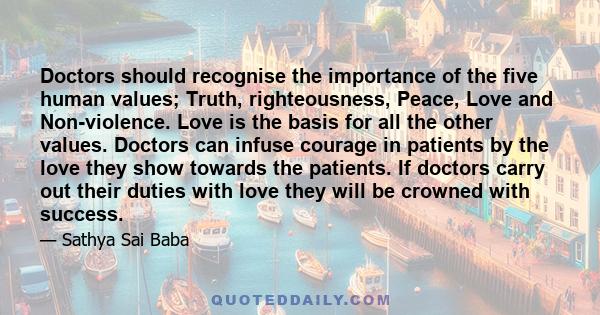 Doctors should recognise the importance of the five human values; Truth, righteousness, Peace, Love and Non-violence. Love is the basis for all the other values. Doctors can infuse courage in patients by the love they