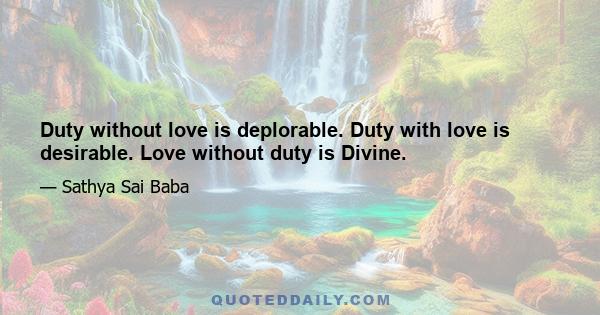 Duty without love is deplorable. Duty with love is desirable. Love without duty is Divine.