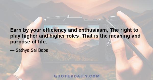 Earn by your efficiency and enthusiasm, The right to play higher and higher roles ,That is the meaning and purpose of life.