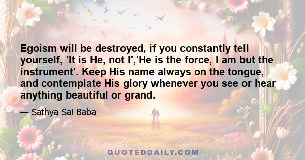 Egoism will be destroyed, if you constantly tell yourself, 'It is He, not I','He is the force, I am but the instrument'. Keep His name always on the tongue, and contemplate His glory whenever you see or hear anything