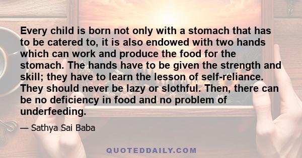 Every child is born not only with a stomach that has to be catered to, it is also endowed with two hands which can work and produce the food for the stomach. The hands have to be given the strength and skill; they have