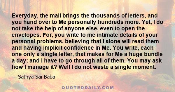 Everyday, the mail brings the thousands of letters, and you hand over to Me personally hundreds more. Yet, I do not take the help of anyone else, even to open the envelopes. For, you write to me intimate details of your 